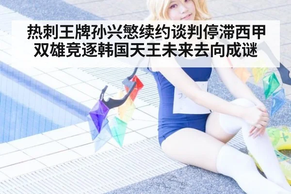 热刺王牌孙兴慜续约谈判停滞西甲双雄竞逐韩国天王未来去向成谜
